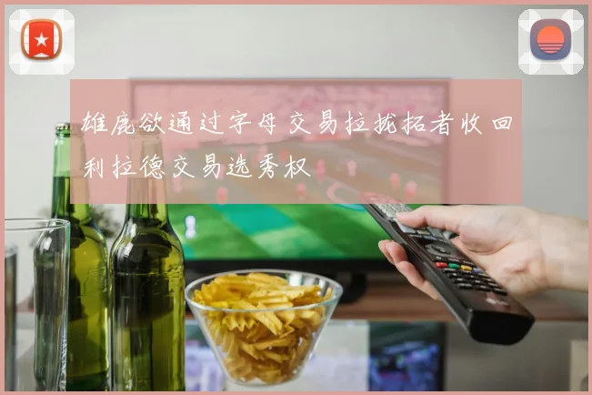 雄鹿欲通过字母交易拉拢拓者收回利拉德交易选秀权