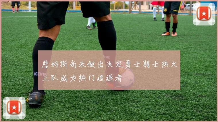 詹姆斯尚未做出决定勇士骑士热火三队成为热门追逐者