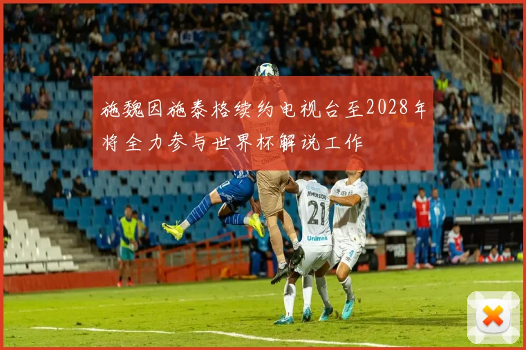 施魏因施泰格续约电视台至2028年将全力参与世界杯解说工作