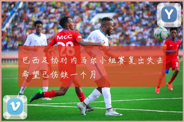 巴西足协对内马尔小组赛复出失去希望已伤缺一个月