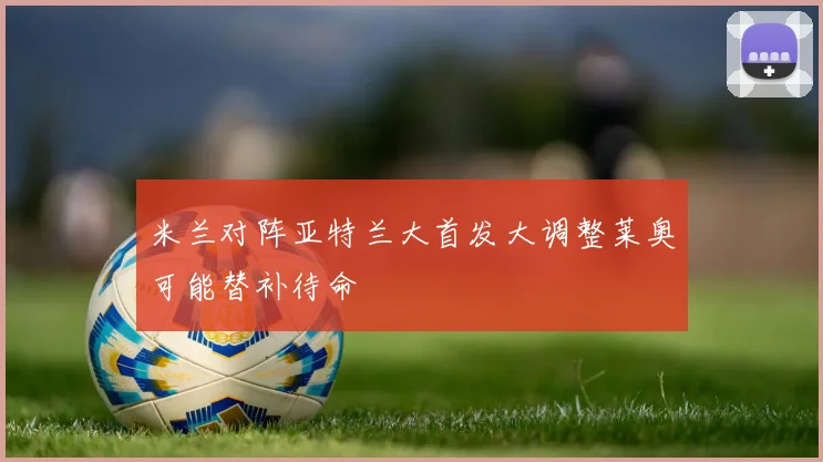 米兰对阵亚特兰大首发大调整莱奥可能替补待命