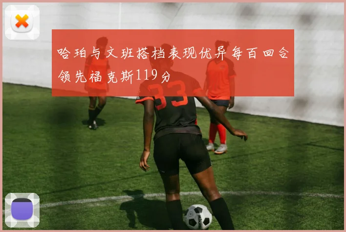 哈珀与文班搭档表现优异每百回合领先福克斯119分