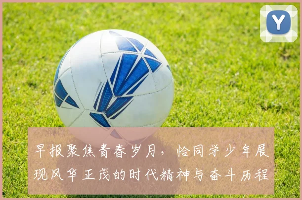早报聚焦青春岁月，恰同学少年展现风华正茂的时代精神与奋斗历程