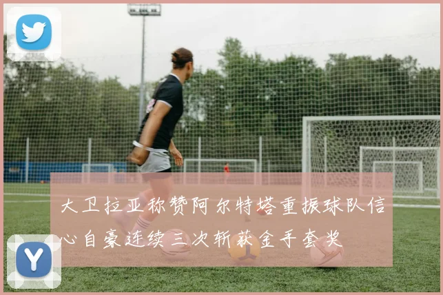 大卫拉亚称赞阿尔特塔重振球队信心自豪连续三次斩获金手套奖