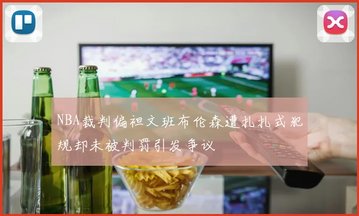 NBA裁判偏袒文班布伦森遭扎扎式犯规却未被判罚引发争议