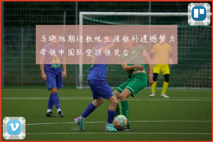 马晓旭期待教练生涯弥补遗憾努力带领中国队登顶领奖台