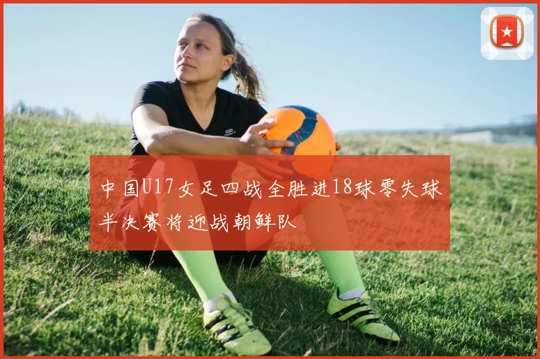 中国U17女足四战全胜进18球零失球半决赛将迎战朝鲜队