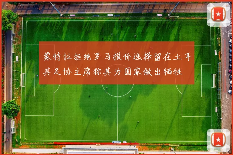 蒙特拉拒绝罗马报价选择留在土耳其足协主席称其为国家做出牺牲
