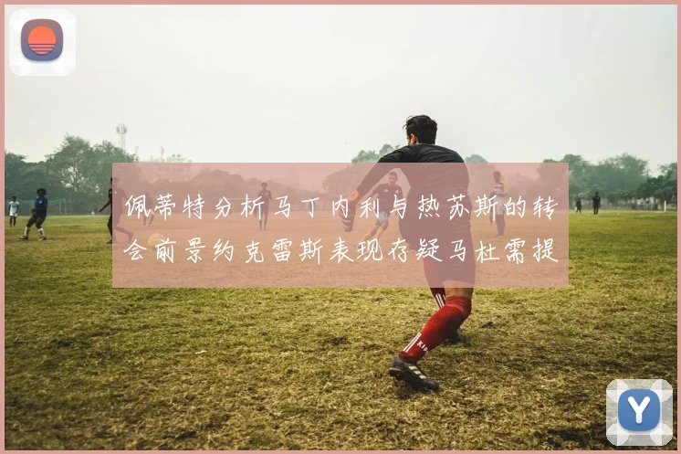 佩蒂特分析马丁内利与热苏斯的转会前景约克雷斯表现存疑马杜需提升才能留队
