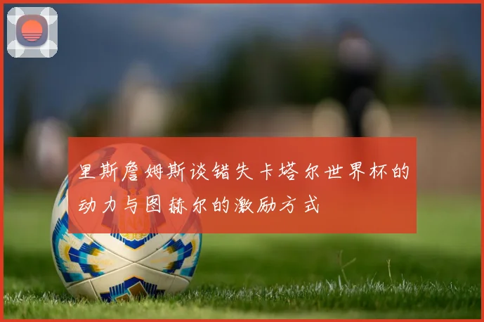 里斯詹姆斯谈错失卡塔尔世界杯的动力与图赫尔的激励方式