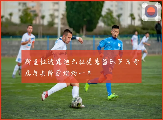 斯基拉透露迪巴拉愿意留队罗马考虑与其降薪续约一年