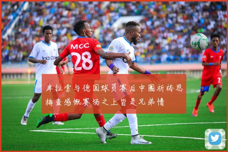 库拉索与德国球员赛后中圈祈祷恩梅查感慨赛场之上皆是兄弟情
