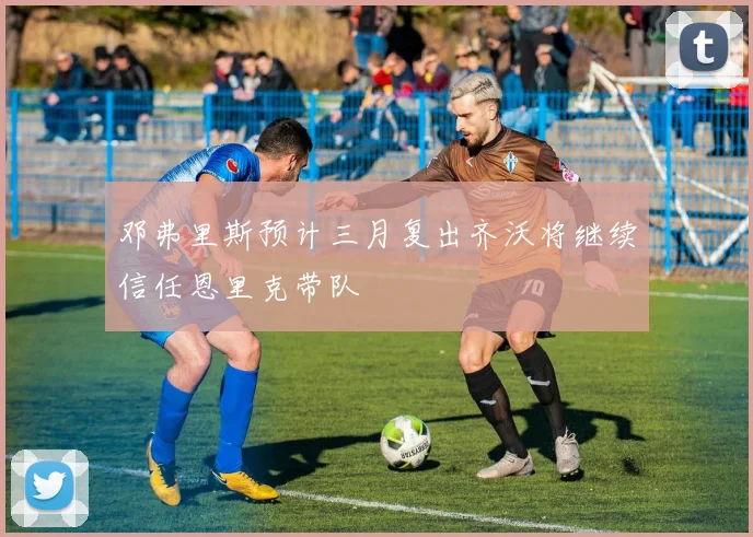 邓弗里斯预计三月复出齐沃将继续信任恩里克带队