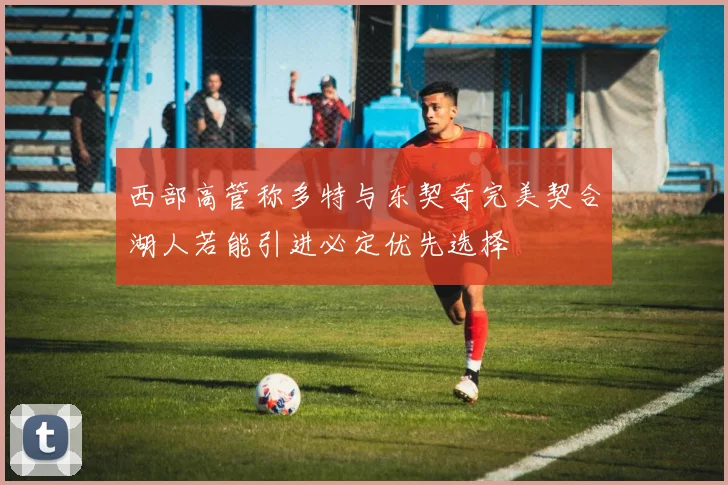 西部高管称多特与东契奇完美契合湖人若能引进必定优先选择