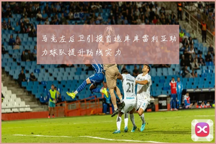 马竞左后卫引援首选库库雷利亚助力球队提升防线实力