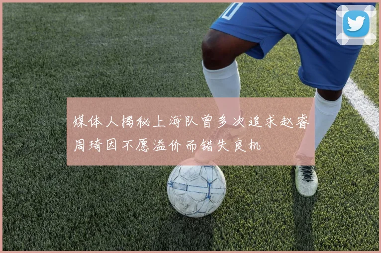 媒体人揭秘上海队曾多次追求赵睿周琦因不愿溢价而错失良机