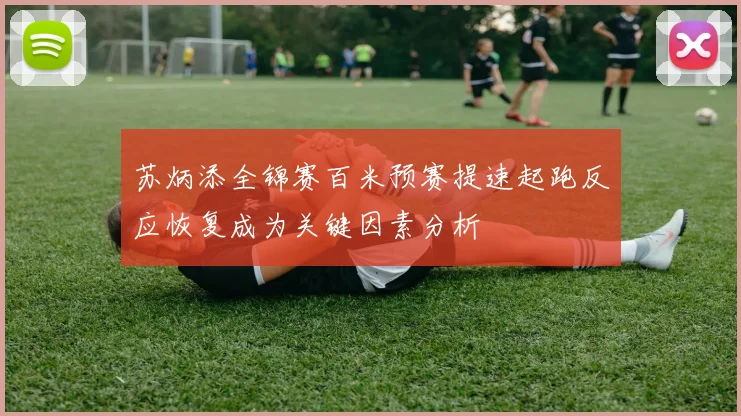 苏炳添全锦赛百米预赛提速起跑反应恢复成为关键因素分析