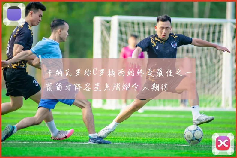 卡纳瓦罗称C罗梅西始终是最佳之一葡萄牙阵容星光熠熠令人期待