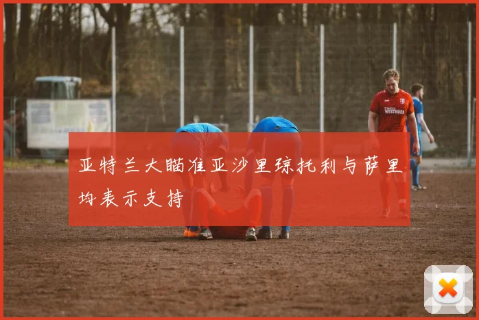 亚特兰大瞄准亚沙里琼托利与萨里均表示支持