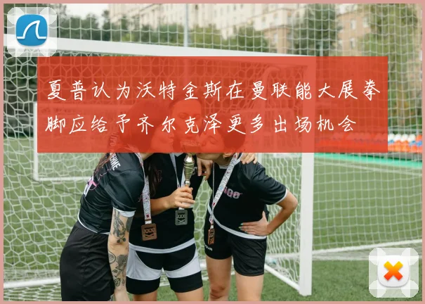 夏普认为沃特金斯在曼联能大展拳脚应给予齐尔克泽更多出场机会