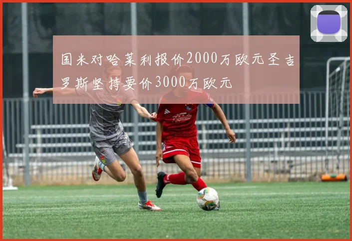 国米对哈莱利报价2000万欧元圣吉罗斯坚持要价3000万欧元