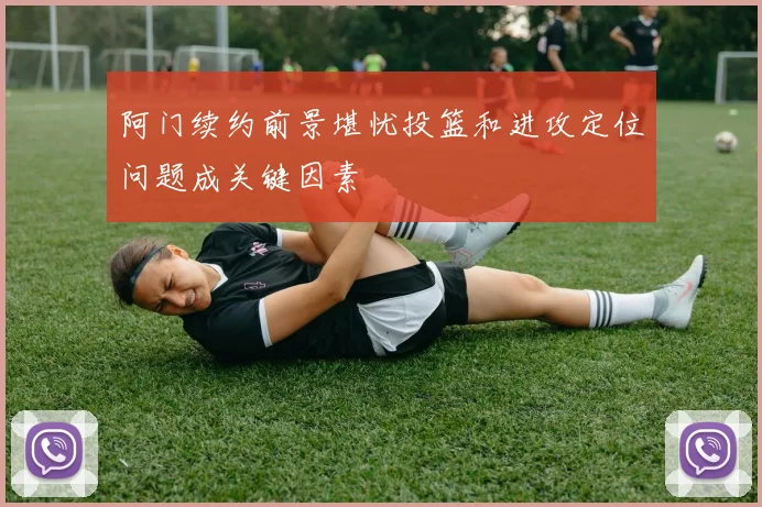 阿门续约前景堪忧投篮和进攻定位问题成关键因素