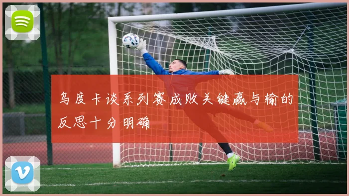 乌度卡谈系列赛成败关键赢与输的反思十分明确