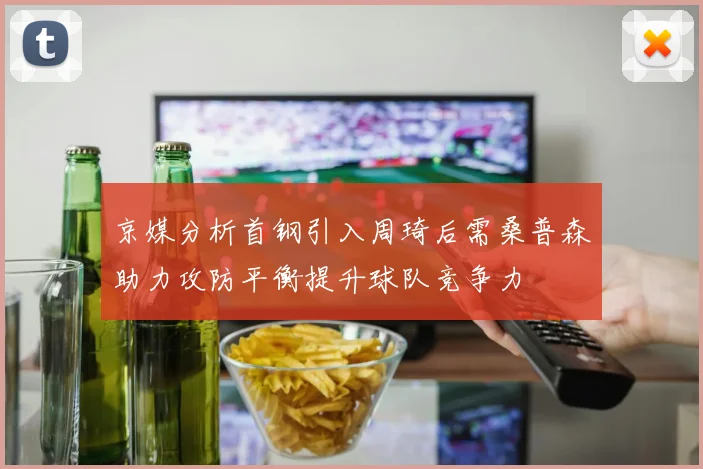 京媒分析首钢引入周琦后需桑普森助力攻防平衡提升球队竞争力