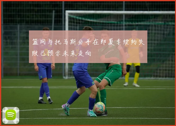 篮网与托马斯分手在即夏季续约失败已预示未来走向