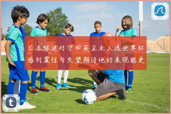 日本球迷对守田英正未入选世界杯感到震惊与失望期待他的表现能更出色