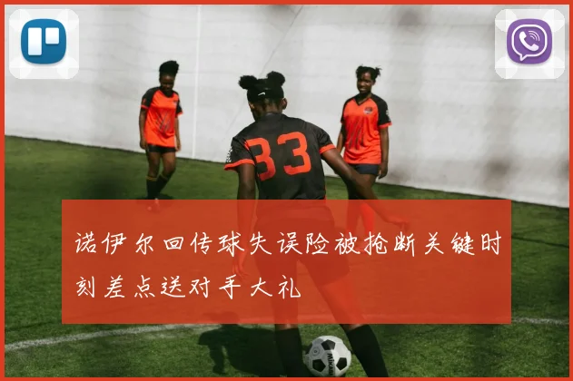 诺伊尔回传球失误险被抢断关键时刻差点送对手大礼