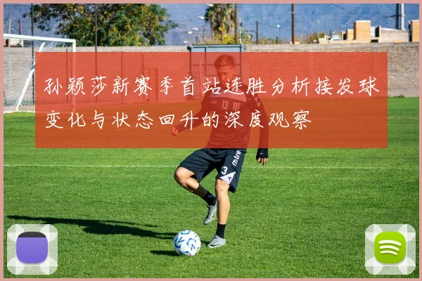孙颖莎新赛季首站连胜分析接发球变化与状态回升的深度观察