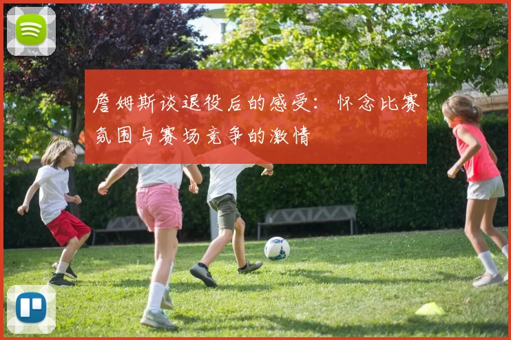 詹姆斯谈退役后的感受：怀念比赛氛围与赛场竞争的激情