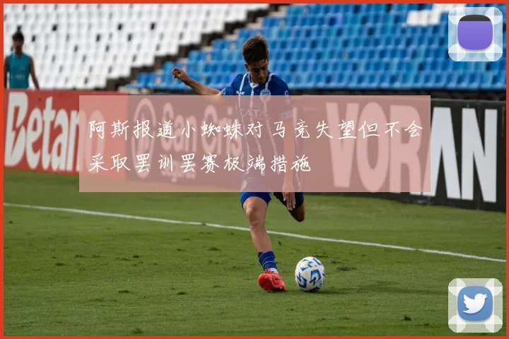 阿斯报道小蜘蛛对马竞失望但不会采取罢训罢赛极端措施